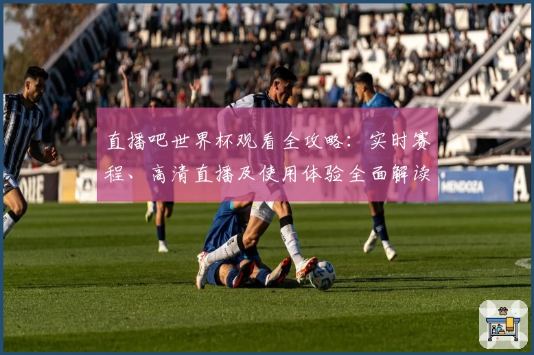 直播吧世界杯观看全攻略：实时赛程、高清直播及使用体验全面解读