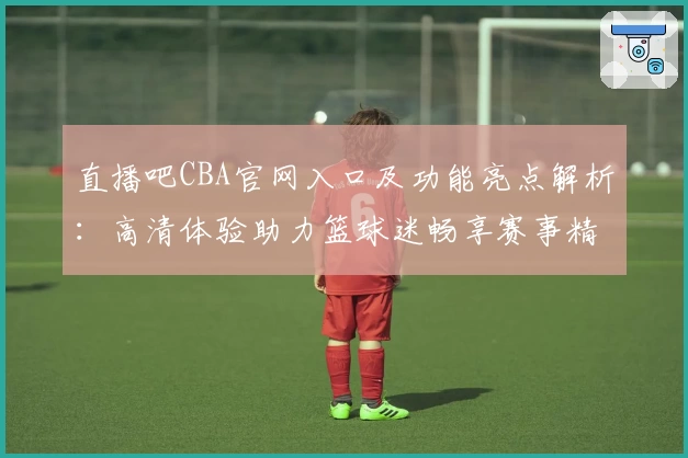 直播吧CBA官网入口及功能亮点解析:高清体验助力篮球迷畅享赛事精彩
