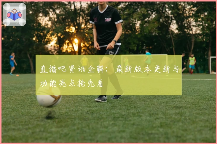 直播吧资讯全解：最新版本更新与功能亮点抢先看