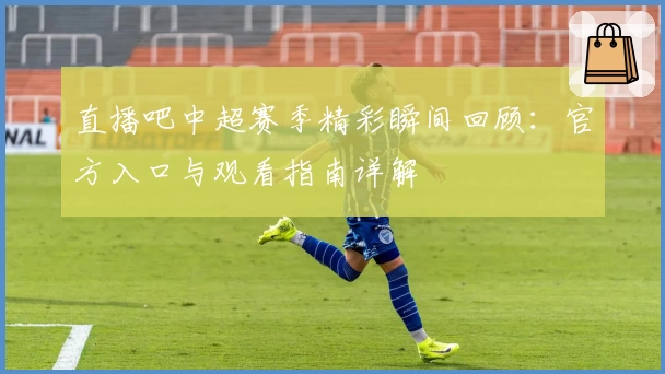 直播吧中超赛季精彩瞬间回顾：官方入口与观看指南详解