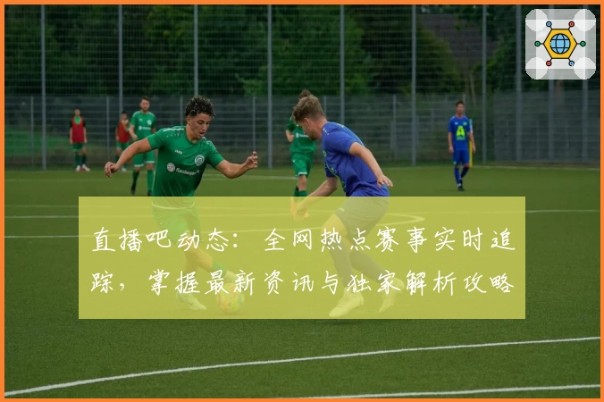 直播吧动态：全网热点赛事实时追踪，掌握最新资讯与独家解析攻略