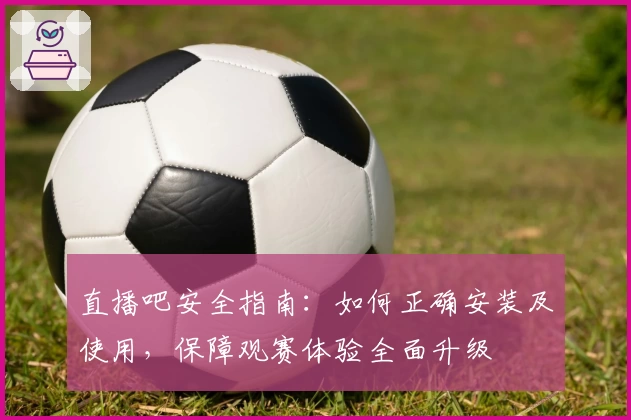 直播吧安全指南：如何正确安装及使用，保障观赛体验全面升级
