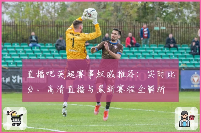 直播吧英超赛事权威推荐：实时比分、高清直播与最新赛程全解析