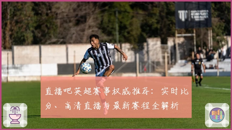 直播吧英超赛事权威推荐：实时比分、高清直播与最新赛程全解析
