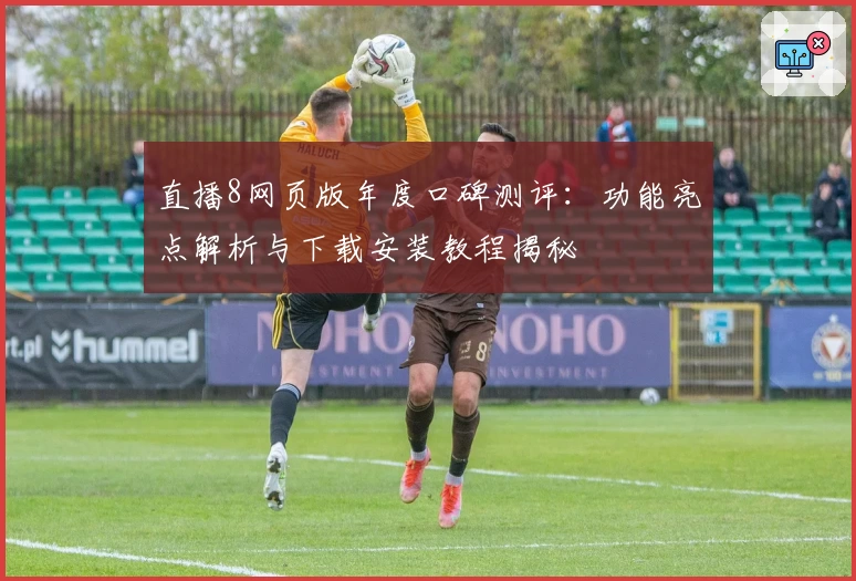 直播8网页版年度口碑测评：功能亮点解析与下载安装教程揭秘
