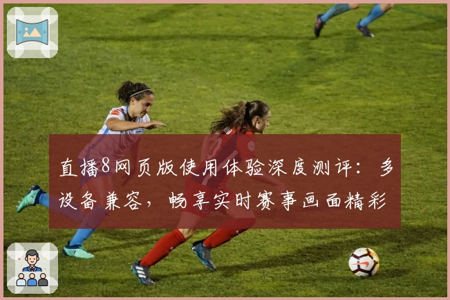 直播8网页版使用体验深度测评：多设备兼容，畅享实时赛事画面精彩回放
