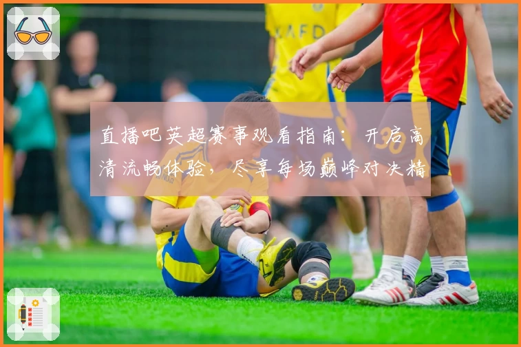 直播吧英超赛事观看指南：开启高清流畅体验，尽享每场巅峰对决精彩时刻