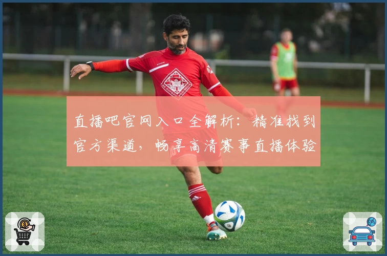 直播吧官网入口全解析：精准找到官方渠道，畅享高清赛事直播体验