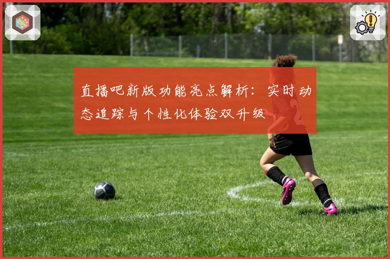 直播吧新版功能亮点解析:实时动态追踪与个性化体验双升级