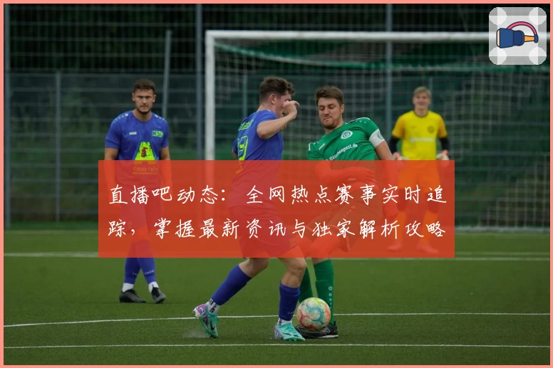直播吧动态：全网热点赛事实时追踪，掌握最新资讯与独家解析攻略