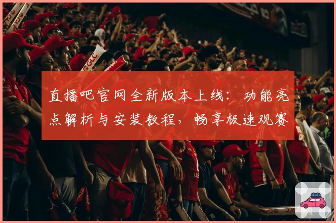 直播吧官网全新版本上线:功能亮点解析与安装教程,畅享极速观赛体验