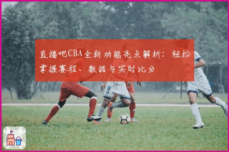 直播吧CBA全新功能亮点解析：轻松掌握赛程、数据与实时比分